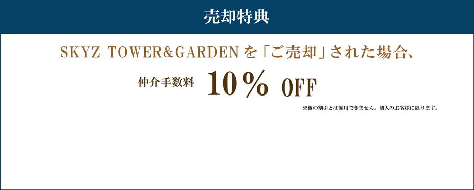 売却特典 SKYZ TOWER&GARDENを「ご売却」された場合 仲介手数料 10%割引 注意事項 ※他の割引とは併用できません。個人のお客様に限ります。