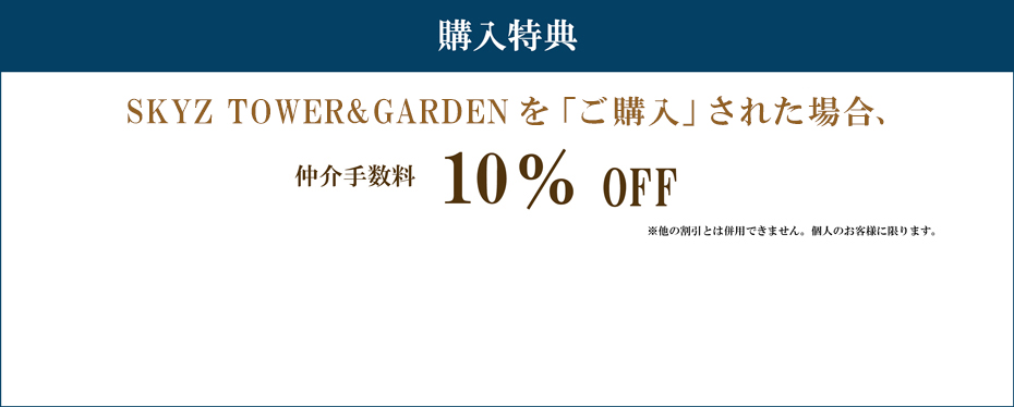購入特典 SKYZ TOWER&GARDENを「ご購入」された場合 仲介手数料　10%割引 注意事項 ※他の割引とは併用できません。個人のお客様に限ります。